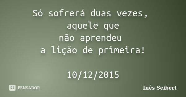 Só sofrerá duas vezes, aquele que não aprendeu a lição de primeira! 10/12/2015... Frase de Inês Seibert.