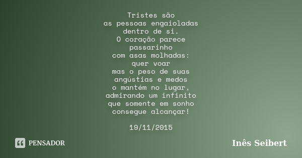 Tristes são as pessoas engaioladas dentro de si. O coração parece passarinho com asas molhadas: quer voar mas o peso de suas angústias e medos o mantém no lugar... Frase de Inês Seibert.