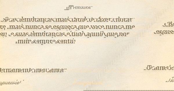 Se as lembranças mais tarde te fazer chorar. Chore, mais nunca se esqueça que voce nunca me esqueceu, e suas lembranças é tudo aquilo que por mim sempre sentiu.... Frase de Inesquecivél.