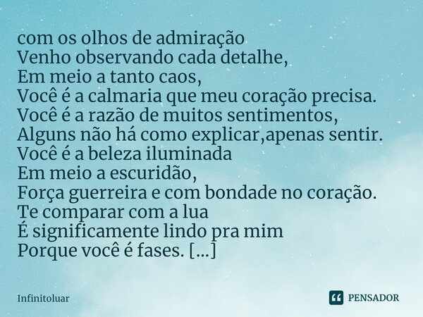 ⁠com os olhos de admiração
Venho observando cada detalhe,
Em meio a tanto caos,
Você é a calmaria que meu coração precisa.
Você é a razão de muitos sentimentos,... Frase de Infinitoluar.