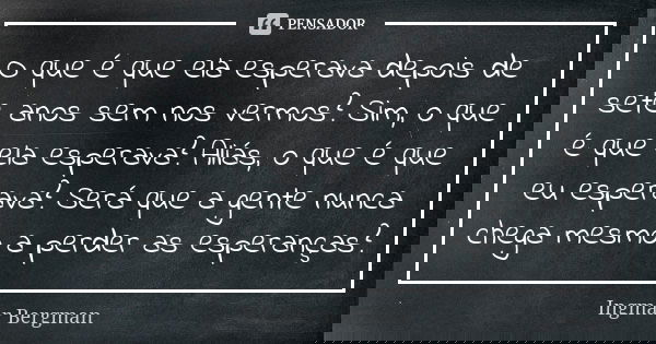 O que é que ela esperava depois de sete anos sem nos vermos? Sim, o que é que ela esperava? Aliás, o que é que eu esperava? Será que a gente nunca chega mesmo a... Frase de Ingmar Bergman.