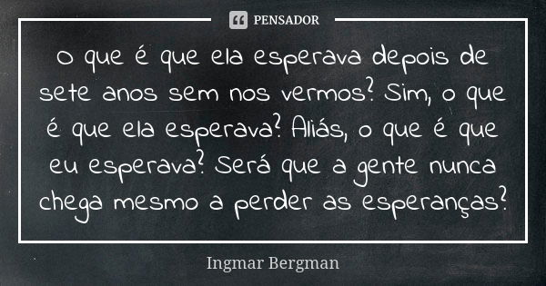 O que é que ela esperava depois de sete anos sem nos vermos? Sim, o que é que ela esperava? Aliás, o que é que eu esperava? Será que a gente nunca chega mesmo a... Frase de Ingmar Bergman.