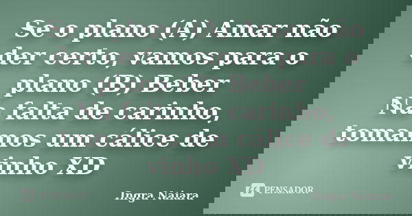 Se o plano (A) Amar não der certo, vamos para o plano (B) Beber Na falta de carinho, tomamos um cálice de vinho XD... Frase de Ingra Naiara.