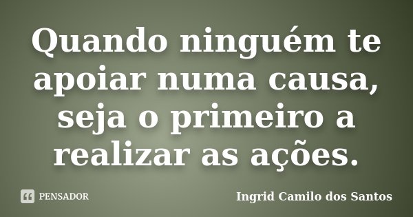 Quando ninguém te apoiar numa causa, seja o primeiro a realizar as ações.... Frase de Ingrid Camilo dos Santos.