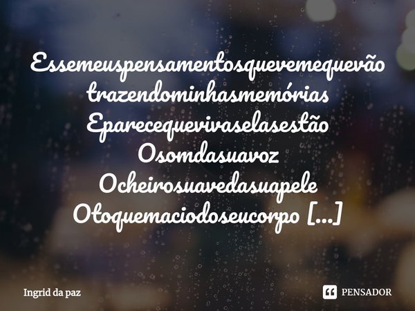 ⁠Essemeuspensamentosquevemequevão
trazendominhasmemórias
Eparecequevivaselasestão
Osomdasuavoz
Ocheirosuavedasuapele
Otoquemaciodoseucorpo
Tudotãointensocomonom... Frase de Ingrid da paz.