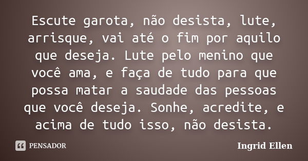 Escute garota, não desista, lute, arrisque, vai até o fim por aquilo que deseja. Lute pelo menino que você ama, e faça de tudo para que possa matar a saudade da... Frase de Ingrid Ellen.