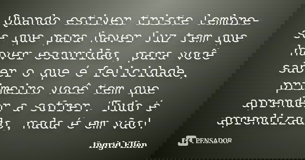 Quando estiver triste lembre-se que para haver luz tem que haver escuridão, para você saber o que é felicidade, primeiro você tem que aprender a sofrer. Tudo é ... Frase de Ingrid Ellen.
