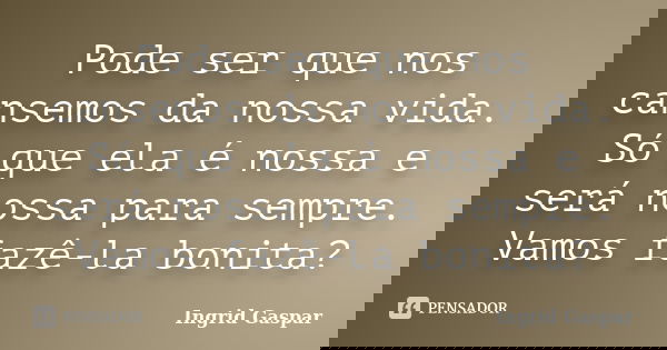Pode ser que nos cansemos da nossa vida. Só que ela é nossa e será nossa para sempre. Vamos fazê-la bonita?... Frase de Ingrid Gaspar.
