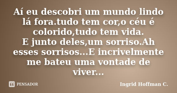 Aí eu descobri um mundo lindo lá fora.tudo tem cor,o céu é colorido,tudo tem vida. E junto deles,um sorriso.Ah esses sorrisos...E incrivelmente me bateu uma von... Frase de Ingrid Hoffman C..