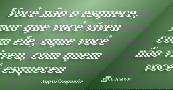 Você não o esquece, por que você viveu com ele, oque você não viveu, com quem você esqueceu... Frase de Ingrid nogueira.