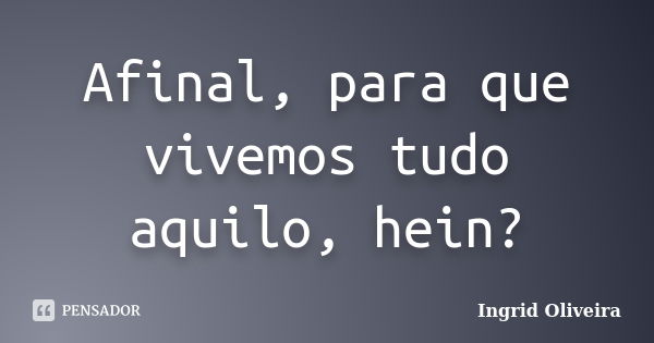 Afinal, para que vivemos tudo aquilo, hein?... Frase de Ingrid Oliveira.