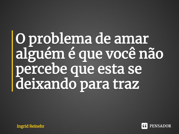 ⁠O problema de amar alguém é que você não percebe que esta se deixando para traz... Frase de Ingrid Reinehr.