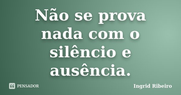 Não se prova nada com o silêncio e ausência.... Frase de Ingrid Ribeiro.