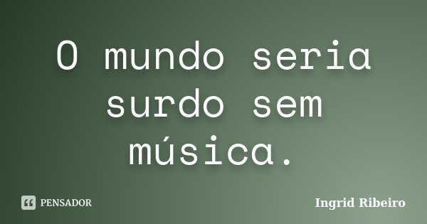 O mundo seria surdo sem música.... Frase de Ingrid Ribeiro.
