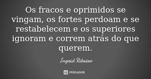 Os fracos e oprimidos se vingam, os fortes perdoam e se restabelecem e os superiores ignoram e correm atrás do que querem.... Frase de Ingrid Ribeiro.