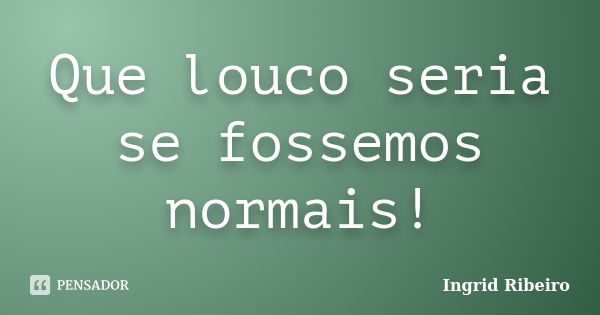 Que louco seria se fossemos normais!... Frase de Ingrid Ribeiro.