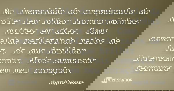 Na imensidão do crepúsculo da noite teu olhar tornou minhas noites em dias. Como esmeralda refletindo raios de luz, és que brilhar intensamente. Pois semeaste t... Frase de Ingrid Sousa.