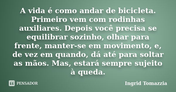 A vida é como andar de bicicleta. Primeiro vem com rodinhas auxiliares. Depois você precisa se equilibrar sozinho, olhar para frente, manter-se em movimento, e,... Frase de Ingrid Tomazzia.