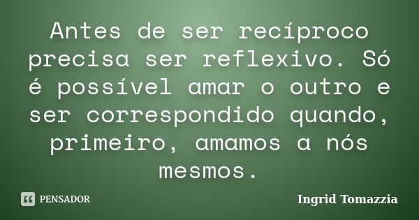 Antes de ser recíproco precisa ser reflexivo. Só é possível amar o outro e ser correspondido quando, primeiro, amamos a nós mesmos.... Frase de Ingrid Tomazzia.