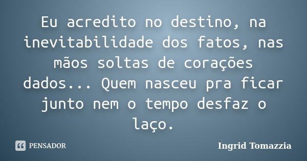 Eu acredito no destino, na inevitabilidade dos fatos, nas mãos soltas de corações dados... Quem nasceu pra ficar junto nem o tempo desfaz o laço.... Frase de Ingrid Tomazzia.