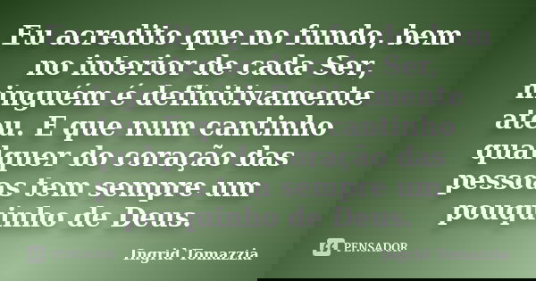 Eu acredito que no fundo, bem no interior de cada Ser, ninguém é definitivamente ateu. E que num cantinho qualquer do coração das pessoas tem sempre um pouquinh... Frase de Ingrid Tomazzia.