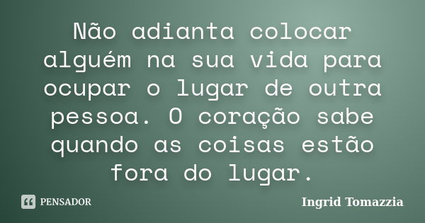 Não adianta colocar alguém na sua vida para ocupar o lugar de outra pessoa. O coração sabe quando as coisas estão fora do lugar.... Frase de Ingrid Tomazzia.