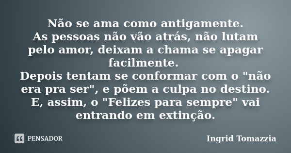 Não se ama como antigamente. As pessoas não vão atrás, não lutam pelo amor, deixam a chama se apagar facilmente. Depois tentam se conformar com o "não era ... Frase de Ingrid Tomazzia.