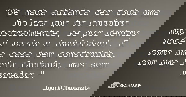 "De nada adianta ter toda uma beleza que te encobre magistralmente, se por dentro você é vazio e inabitável. É como uma casa bem construída, com uma bela f... Frase de Ingrid Tomazzia.