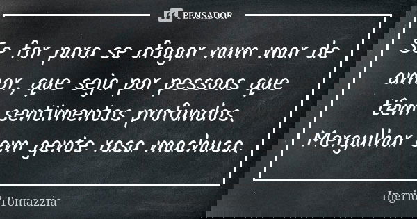 Se for para se afogar num mar de amor, que seja por pessoas que têm sentimentos profundos. Mergulhar em gente rasa machuca.... Frase de Ingrid Tomazzia.