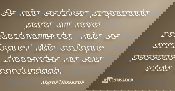 Se não estiver preparada para um novo relacionamento, não se arrisque! Não coloque pessoas inocentes na sua vida conturbada.... Frase de Ingrid Tomazzia.