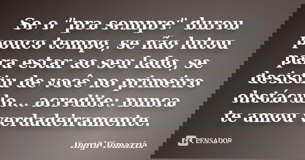 Se o "pra sempre" durou pouco tempo, se não lutou para estar ao seu lado, se desistiu de você no primeiro obstáculo... acredite: nunca te amou verdade... Frase de Ingrid Tomazzia.