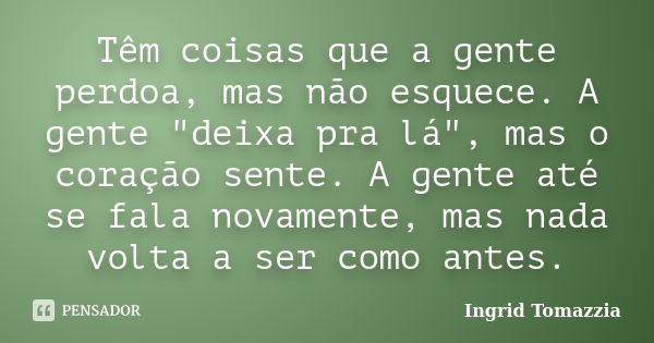 Têm coisas que a gente perdoa, mas não esquece. A gente "deixa pra lá", mas o coração sente. A gente até se fala novamente, mas nada volta a ser como ... Frase de Ingrid Tomazzia.