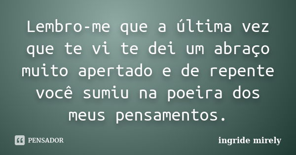 Lembro-me que a última vez que te vi te dei um abraço muito apertado e de repente você sumiu na poeira dos meus pensamentos.... Frase de Ingride Mirely.