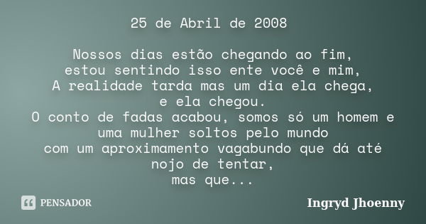 25 de Abril de 2008 Nossos dias estão chegando ao fim, estou sentindo isso ente você e mim, A realidade tarda mas um dia ela chega, e ela chegou. O conto de fad... Frase de Ingryd Jhoenny.