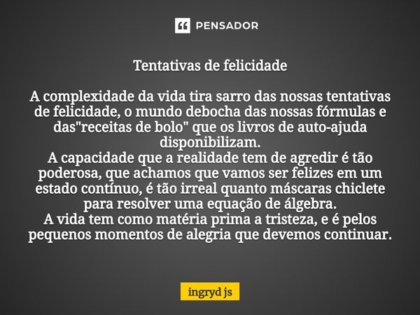 Tentativas de felicidade A complexidade da vida tira sarro das nossas tentativas de felicidade, o mundo debocha das nossas fórmulas e das "receitas de bolo... Frase de ingryd js.