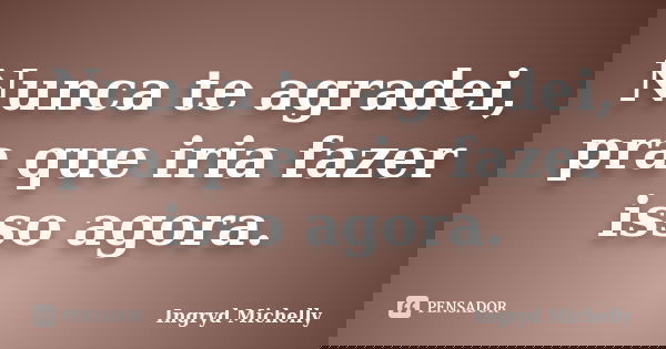 Nunca te agradei, pra que iria fazer isso agora.... Frase de Ingryd Michelly.