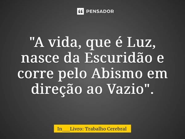 ⁠⁠"A vida, que é Luz, nasce da Escuridão e corre pelo Abismo em direção ao Vazio".... Frase de In__Livro: Trabalho Cerebral.