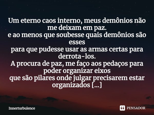 ⁠Um eterno caos interno, meus demônios não me deixam em paz.
e ao menos que soubesse quais demônios são esses
para que pudesse usar as armas certas para derrota... Frase de Innerturbulence.