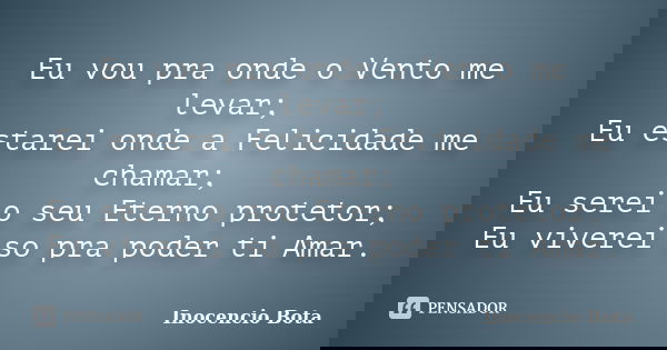 Eu vou pra onde o Vento me levar; Eu estarei onde a Felicidade me chamar; Eu serei o seu Eterno protetor; Eu viverei so pra poder ti Amar.... Frase de Inocêncio Bota.