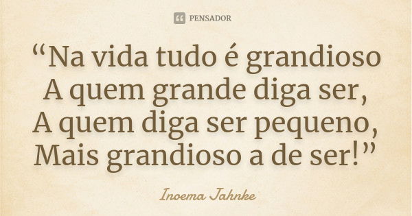 “Na vida tudo é grandioso A quem grande diga ser, A quem diga ser pequeno, Mais grandioso a de ser!”... Frase de Inoema Jahnke.