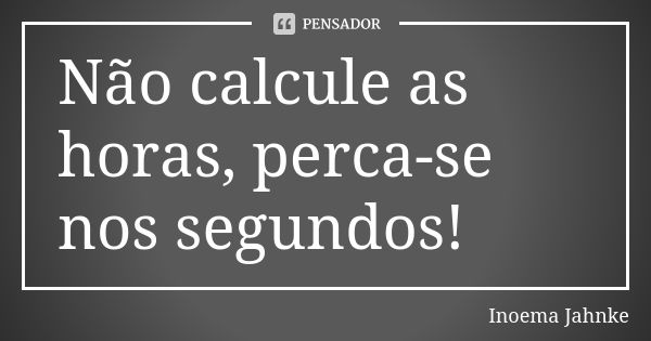 Não calcule as horas, perca-se nos segundos!... Frase de Inoema Jahnke.