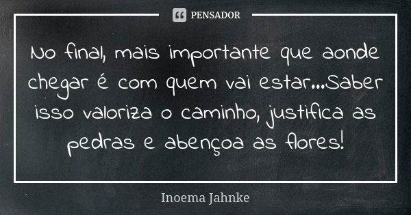 No final, mais importante que aonde chegar é com quem vai estar...Saber isso valoriza o caminho, justifica as pedras e abençoa as flores!... Frase de Inoema Jahnke.