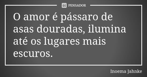 O amor é pássaro de asas douradas, ilumina até os lugares mais escuros.... Frase de Inoema Jahnke.