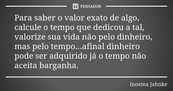 Para saber o valor exato de algo, calcule o tempo que dedicou a tal, valorize sua vida não pelo dinheiro, mas pelo tempo...afinal dinheiro pode ser adquirido já... Frase de Inoema Jahnke.