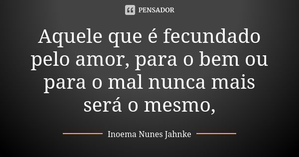 Aquele que é fecundado pelo amor, para o bem ou para o mal nunca mais será o mesmo,... Frase de Inoema Nunes Jahnke.