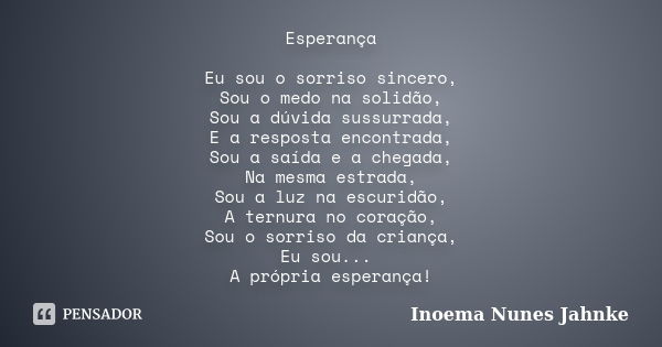 Esperança Eu sou o sorriso sincero, Sou o medo na solidão, Sou a dúvida sussurrada, E a resposta encontrada, Sou a saída e a chegada, Na mesma estrada, Sou a lu... Frase de Inoema Nunes Jahnke.