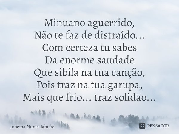 ⁠Minuano aguerrido,
Não te faz de distraído...
Com certeza tu sabes
Da enorme saudade
Que sibila na tua canção,
Pois traz na tua garupa,
Mais que frio... traz s... Frase de Inoema Nunes Jahnke.
