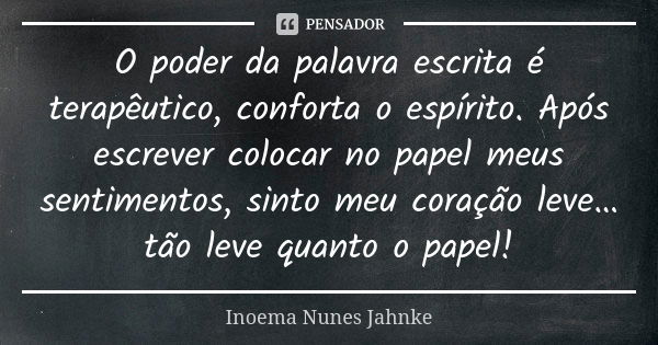 O poder da palavra escrita é terapêutico, conforta o espírito. Após escrever colocar no papel meus sentimentos, sinto meu coração leve… tão leve quanto o papel!... Frase de Inoema Nunes Jahnke.