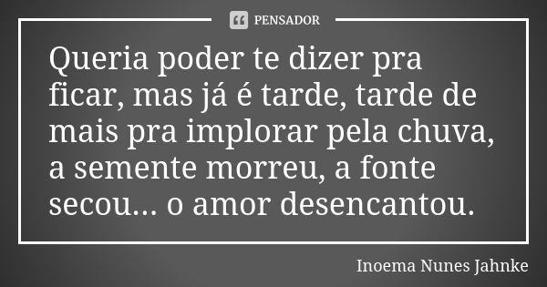 Queria poder te dizer pra ficar, mas já é tarde, tarde de mais pra implorar pela chuva, a semente morreu, a fonte secou... o amor desencantou.... Frase de Inoema Nunes Jahnke.