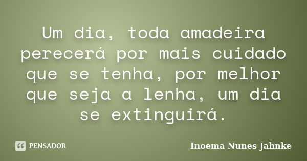 Um dia, toda amadeira perecerá por mais cuidado que se tenha, por melhor que seja a lenha, um dia se extinguirá.... Frase de Inoema Nunes Jahnke.